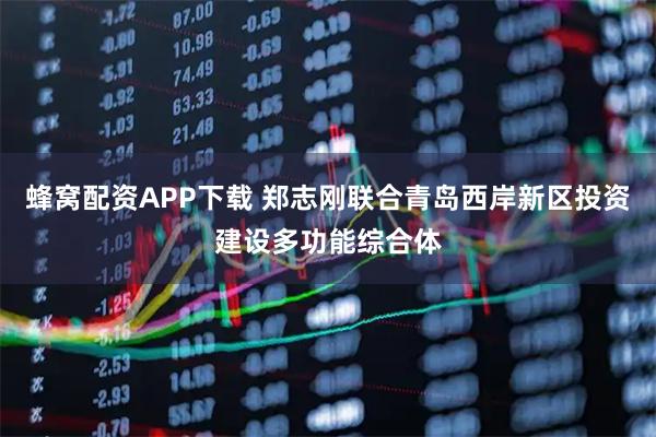 蜂窝配资APP下载 郑志刚联合青岛西岸新区投资建设多功能综合体