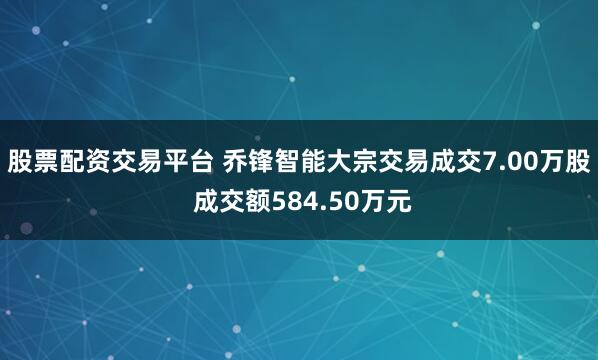 股票配资交易平台 乔锋智能大宗交易成交7.00万股 成交额584.50万元