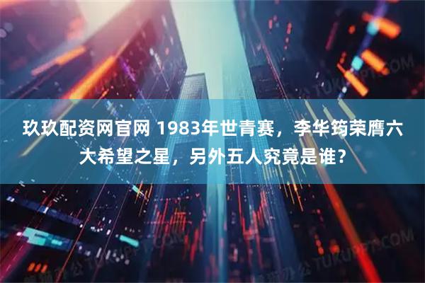 玖玖配资网官网 1983年世青赛，李华筠荣膺六大希望之星，另外五人究竟是谁？