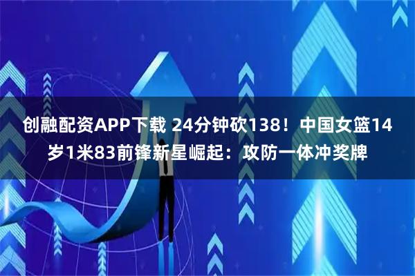 创融配资APP下载 24分钟砍138！中国女篮14岁1米83前锋新星崛起：攻防一体冲奖牌
