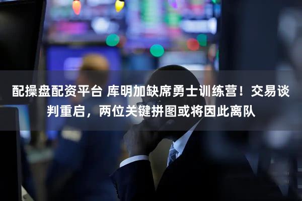 配操盘配资平台 库明加缺席勇士训练营！交易谈判重启，两位关键拼图或将因此离队