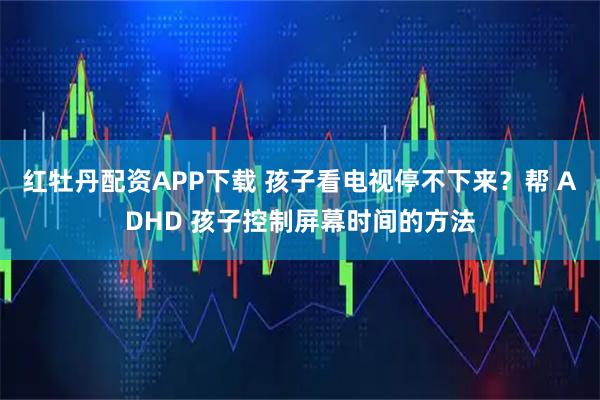 红牡丹配资APP下载 孩子看电视停不下来？帮 ADHD 孩子控制屏幕时间的方法