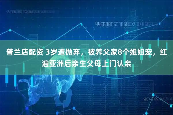 普兰店配资 3岁遭抛弃，被养父家8个姐姐宠，红遍亚洲后亲生父母上门认亲
