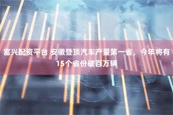 富兴配资平台 安徽登顶汽车产量第一省，今年将有15个省份破百万辆