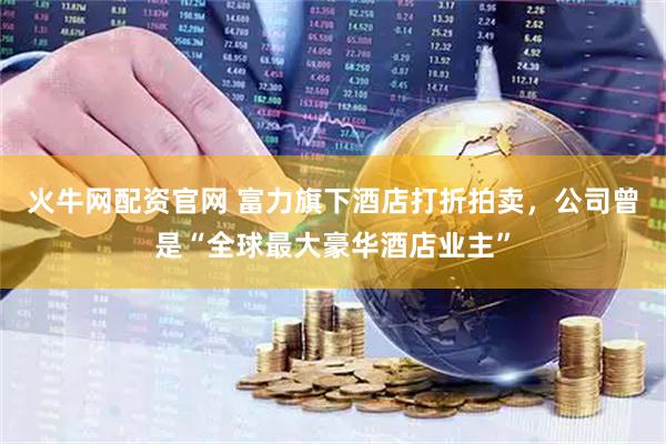 火牛网配资官网 富力旗下酒店打折拍卖，公司曾是“全球最大豪华酒店业主”