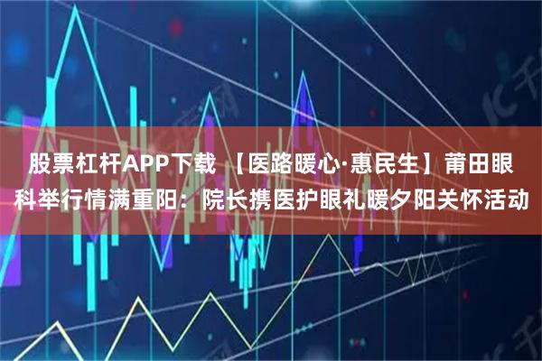 股票杠杆APP下载 【医路暖心·惠民生】莆田眼科举行情满重阳：院长携医护眼礼暖夕阳关怀活动