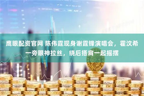 鹰眼配资官网 陈伟霆现身谢霆锋演唱会，霍汶希一旁眼神拉丝，绕后搭肩一起摇摆