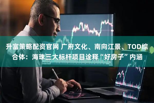 升富策略配资官网 广府文化、南向江景、TOD综合体：海珠三大标杆项目诠释“好房子”内涵