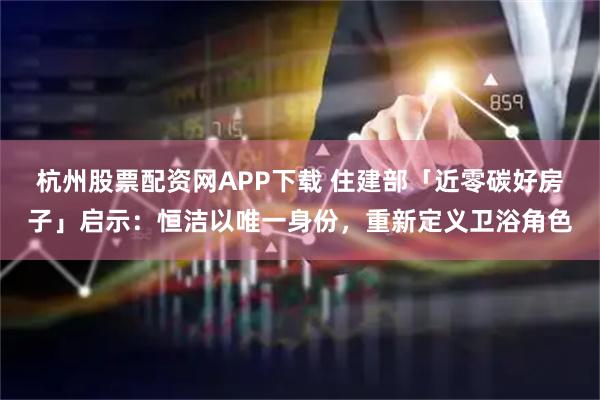 杭州股票配资网APP下载 住建部「近零碳好房子」启示：恒洁以唯一身份，重新定义卫浴角色