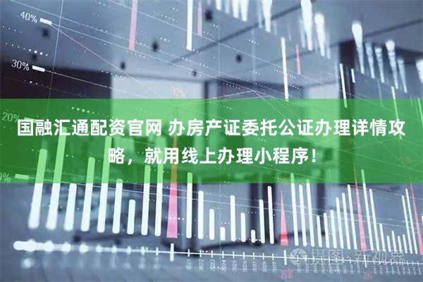 国融汇通配资官网 办房产证委托公证办理详情攻略，就用线上办理小程序！