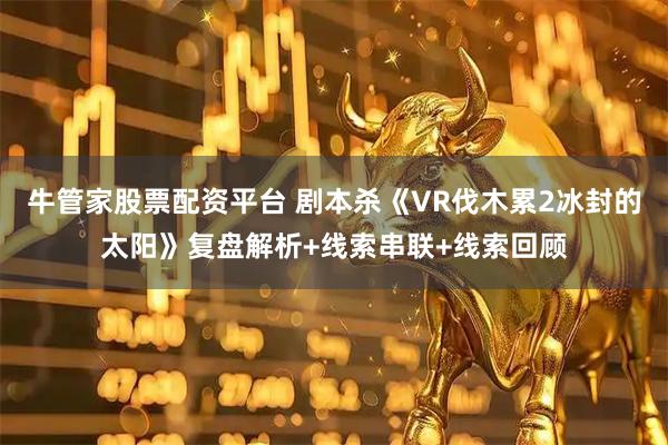 牛管家股票配资平台 剧本杀《VR伐木累2冰封的太阳》复盘解析+线索串联+线索回顾