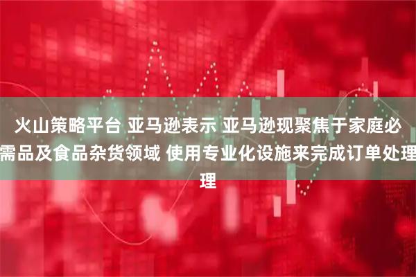 火山策略平台 亚马逊表示 亚马逊现聚焦于家庭必需品及食品杂货领域 使用专业化设施来完成订单处理
