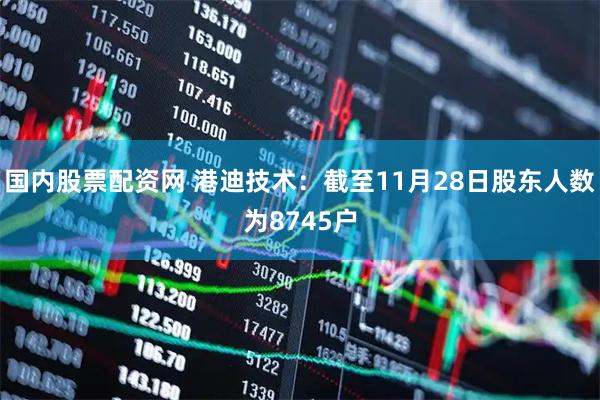 国内股票配资网 港迪技术：截至11月28日股东人数为8745户