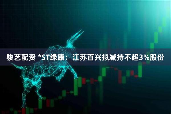 骏艺配资 *ST绿康：江苏百兴拟减持不超3%股份