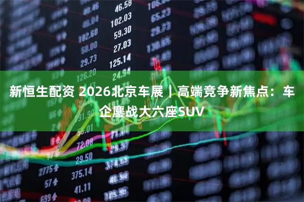 新恒生配资 2026北京车展｜高端竞争新焦点：车企鏖战大六座SUV