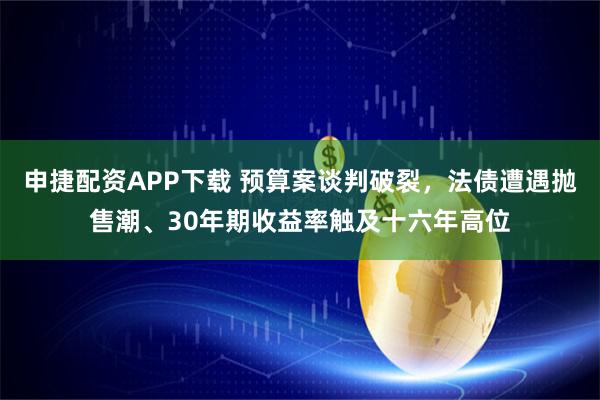 申捷配资APP下载 预算案谈判破裂，法债遭遇抛售潮、30年期收益率触及十六年高位