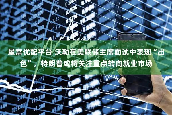 星富优配平台 沃勒在美联储主席面试中表现“出色”，特朗普或将关注重点转向就业市场