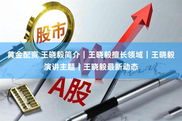 黄金配资 王晓毅简介｜王晓毅擅长领域｜王晓毅演讲主题｜王晓毅最新动态
