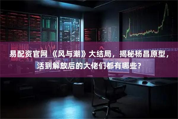 易配资官网 《风与潮》大结局，揭秘杨昌原型，活到解放后的大佬们都有哪些？