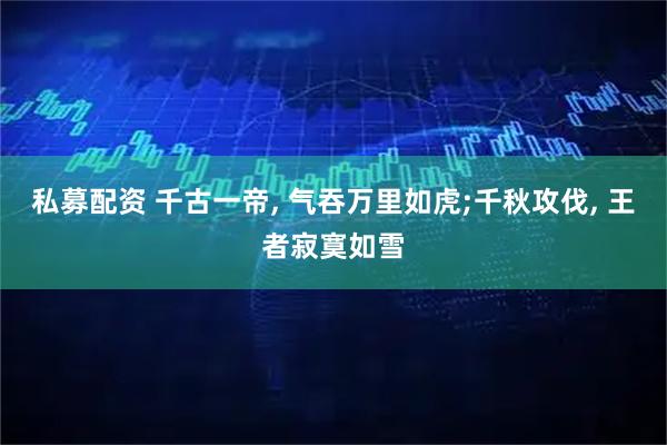 私募配资 千古一帝, 气吞万里如虎;千秋攻伐, 王者寂寞如雪