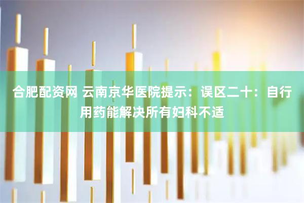 合肥配资网 云南京华医院提示：误区二十：自行用药能解决所有妇科不适