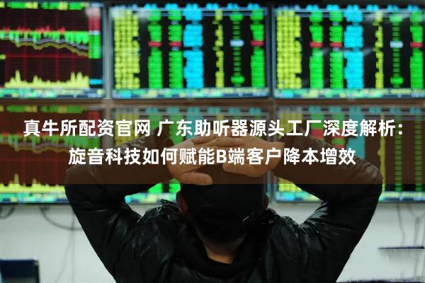 真牛所配资官网 广东助听器源头工厂深度解析：旋音科技如何赋能B端客户降本增效