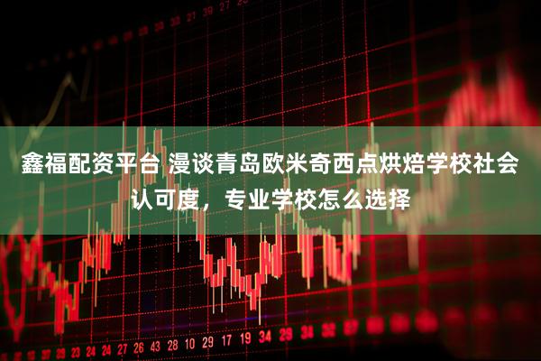 鑫福配资平台 漫谈青岛欧米奇西点烘焙学校社会认可度，专业学校怎么选择