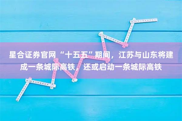 星合证券官网 “十五五”期间，江苏与山东将建成一条城际高铁，还或启动一条城际高铁