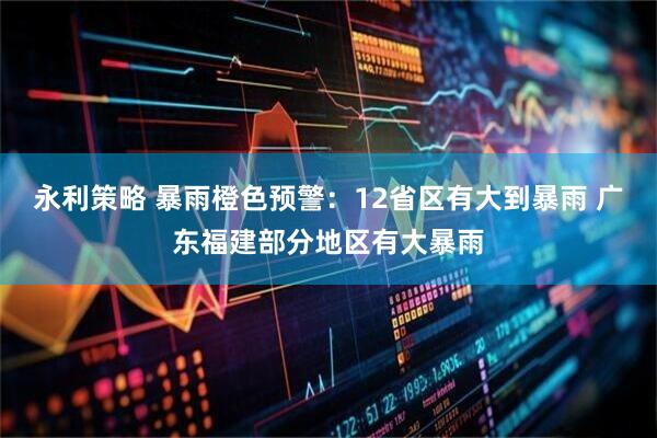 永利策略 暴雨橙色预警：12省区有大到暴雨 广东福建部分地区有大暴雨