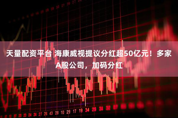 天量配资平台 海康威视提议分红超50亿元！多家A股公司，加码分红