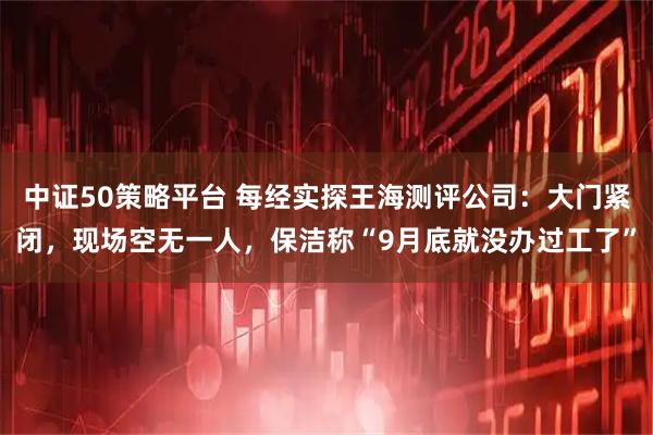 中证50策略平台 每经实探王海测评公司：大门紧闭，现场空无一人，保洁称“9月底就没办过工了”